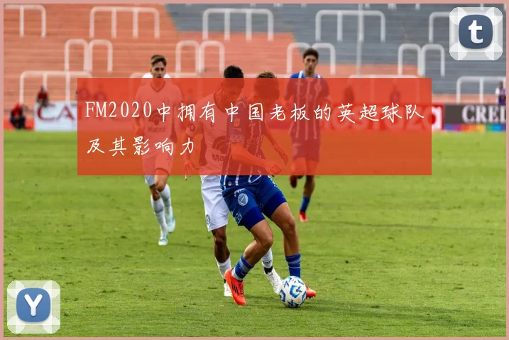 FM2020中拥有中国老板的英超球队及其影响力