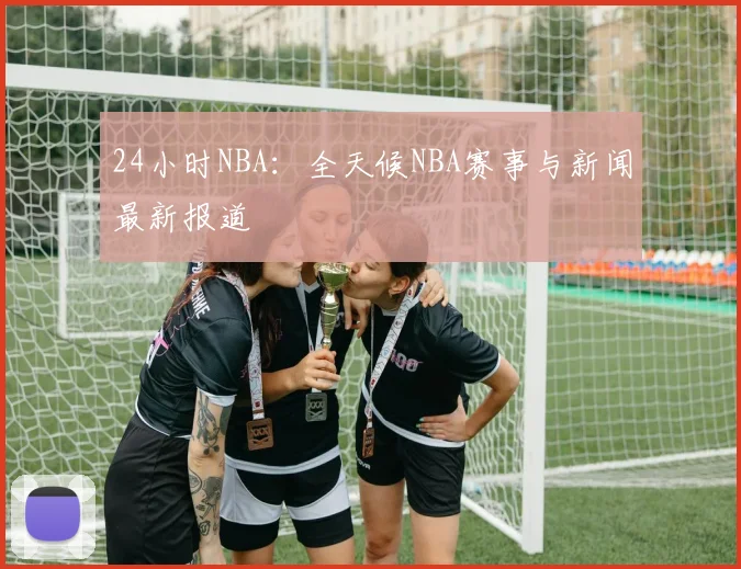 24小时NBA：全天候NBA赛事与新闻最新报道