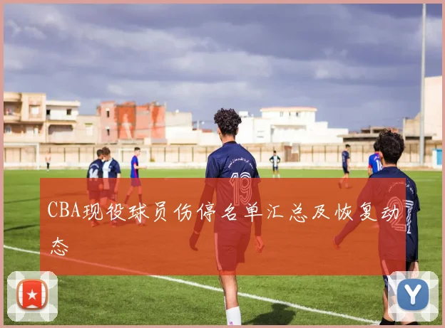 CBA现役球员伤停名单汇总及恢复动态