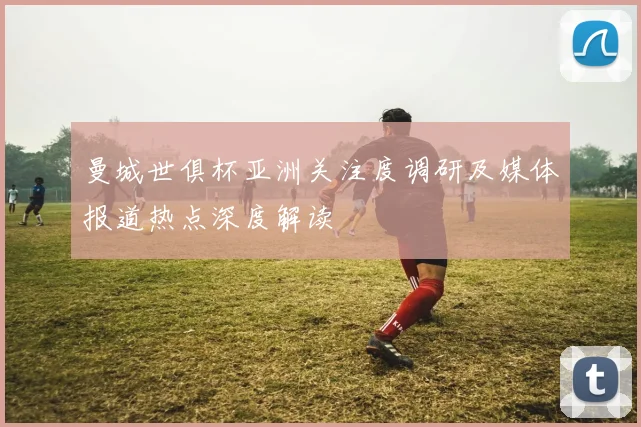 曼城世俱杯亚洲关注度调研及媒体报道热点深度解读